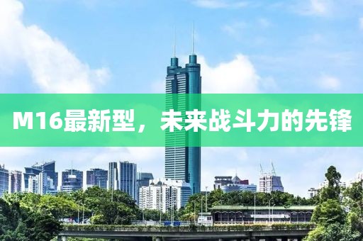 M16最新型，未来战斗力的先锋
