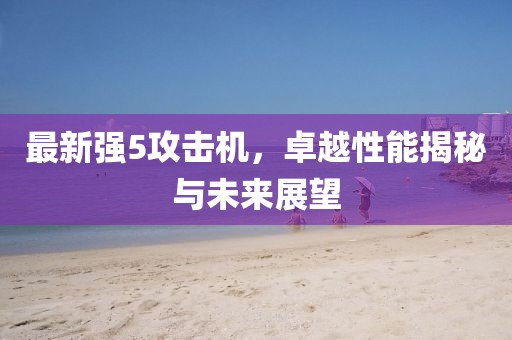 最新强5攻击机，卓越性能揭秘与未来展望