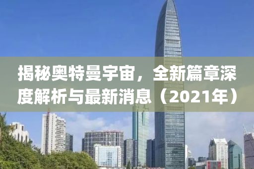 揭秘奥特曼宇宙，全新篇章深度解析与最新消息（2021年）