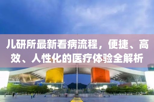 儿研所最新看病流程，便捷、高效、人性化的医疗体验全解析