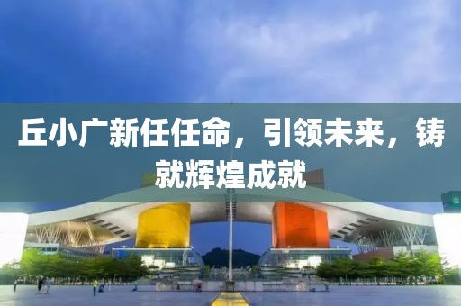 丘小广新任任命，引领未来，铸就辉煌成就