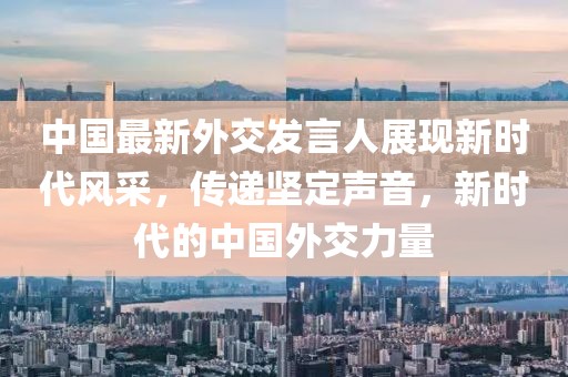 中国最新外交发言人展现新时代风采，传递坚定声音，新时代的中国外交力量