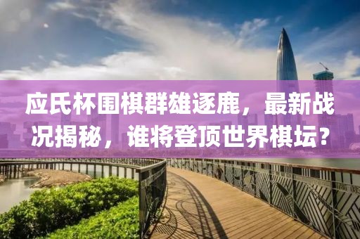 应氏杯围棋群雄逐鹿，最新战况揭秘，谁将登顶世界棋坛？