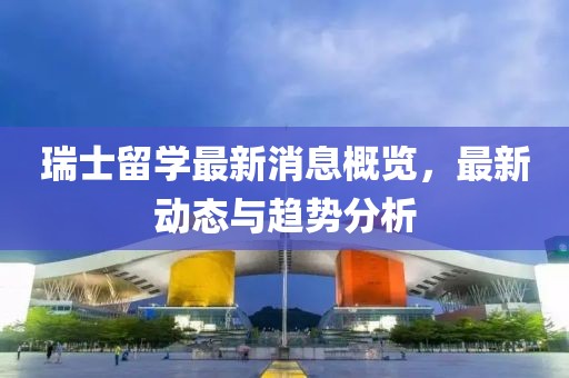 瑞士留学最新消息概览，最新动态与趋势分析