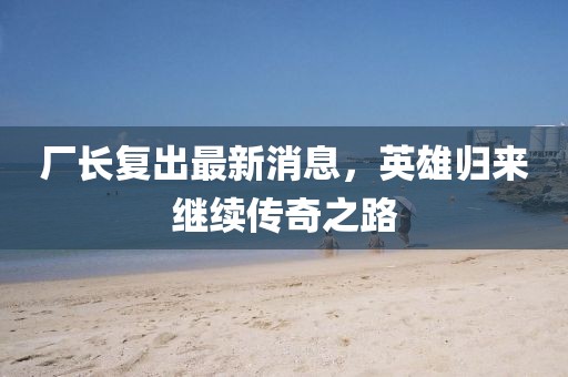 厂长复出最新消息，英雄归来继续传奇之路