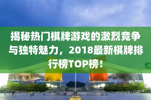 揭秘热门棋牌游戏的激烈竞争与独特魅力，2018最新棋牌排行榜TOP榜！