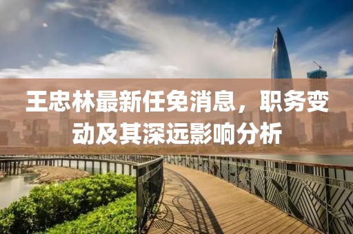 王忠林最新任免消息，职务变动及其深远影响分析