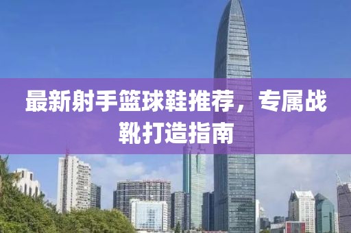 最新射手篮球鞋推荐，专属战靴打造指南