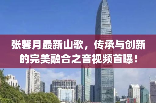 张馨月最新山歌，传承与创新的完美融合之音视频首曝！