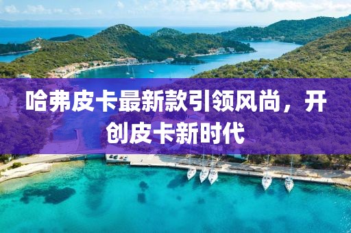 哈弗皮卡最新款引领风尚，开创皮卡新时代