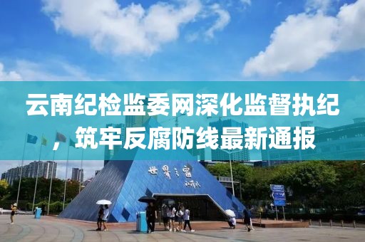 云南纪检监委网深化监督执纪，筑牢反腐防线最新通报