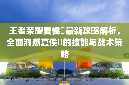 王者荣耀夏侯惇最新攻略解析，全面洞悉夏侯惇的技能与战术策略