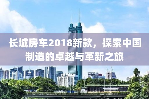 长城房车2018新款，探索中国制造的卓越与革新之旅