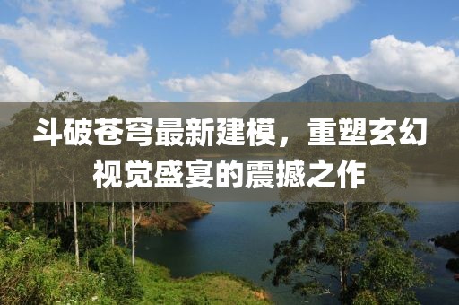 斗破苍穹最新建模，重塑玄幻视觉盛宴的震撼之作