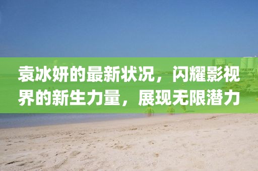 袁冰妍的最新状况，闪耀影视界的新生力量，展现无限潜力