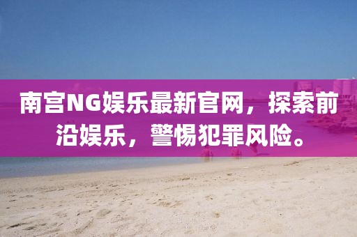 南宫NG娱乐最新官网，探索前沿娱乐，警惕犯罪风险。