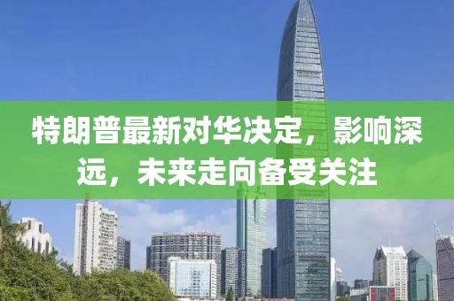 特朗普最新对华决定，影响深远，未来走向备受关注
