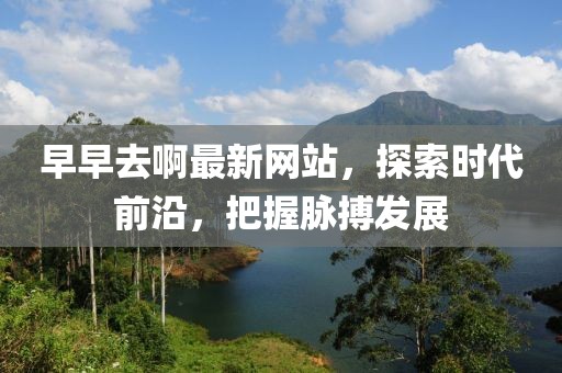 早早去啊最新网站，探索时代前沿，把握脉搏发展