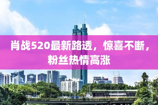 肖战520最新路透，惊喜不断，粉丝热情高涨