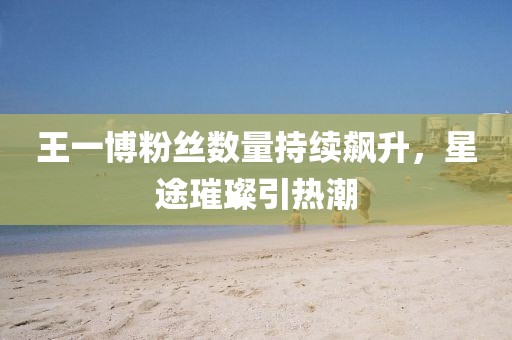 王一博粉丝数量持续飙升，星途璀璨引热潮