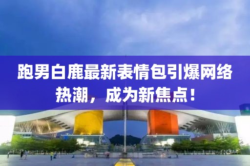 跑男白鹿最新表情包引爆网络热潮，成为新焦点！