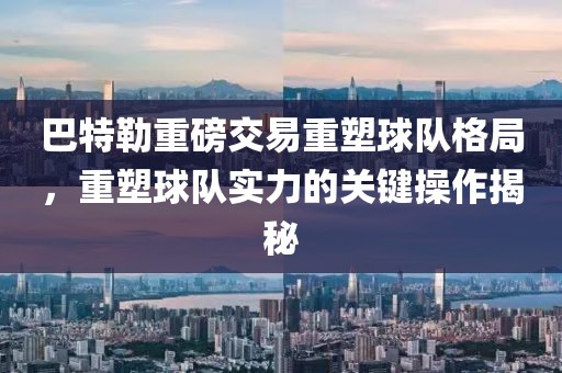 巴特勒重磅交易重塑球队格局，重塑球队实力的关键操作揭秘