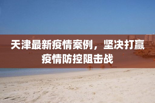 天津最新疫情案例，坚决打赢疫情防控阻击战
