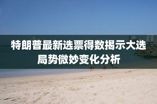 特朗普最新选票得数揭示大选局势微妙变化分析