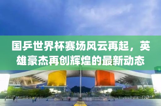 国乒世界杯赛场风云再起，英雄豪杰再创辉煌的最新动态