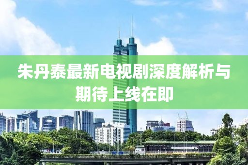 朱丹泰最新电视剧深度解析与期待上线在即