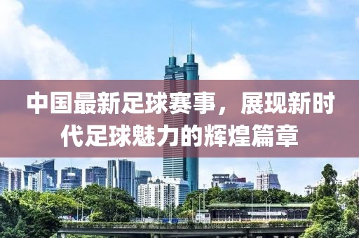 中国最新足球赛事，展现新时代足球魅力的辉煌篇章