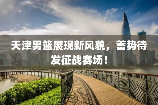 天津男篮展现新风貌，蓄势待发征战赛场！