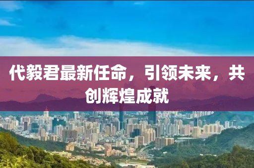 代毅君最新任命，引领未来，共创辉煌成就