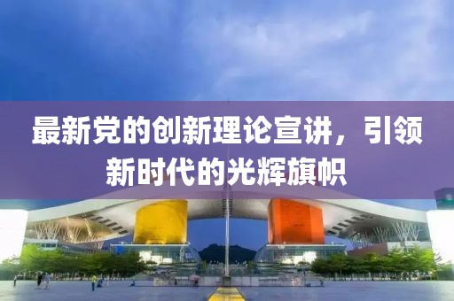 最新党的创新理论宣讲，引领新时代的光辉旗帜