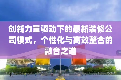 创新力量驱动下的最新装修公司模式，个性化与高效整合的融合之道