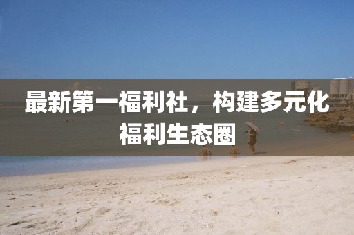 最新第一福利社，构建多元化福利生态圈