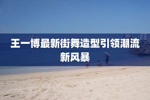 王一博最新街舞造型引领潮流新风暴