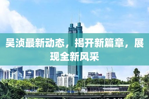 吴浈最新动态，揭开新篇章，展现全新风采