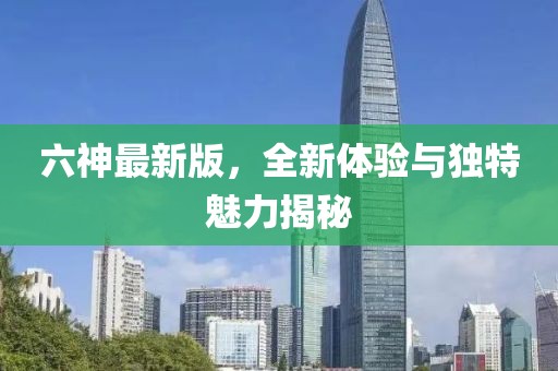 六神最新版，全新体验与独特魅力揭秘