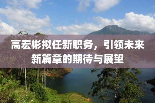 高宏彬拟任新职务，引领未来新篇章的期待与展望