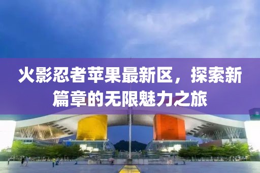 火影忍者苹果最新区，探索新篇章的无限魅力之旅