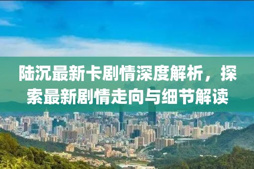 陆沉最新卡剧情深度解析，探索最新剧情走向与细节解读