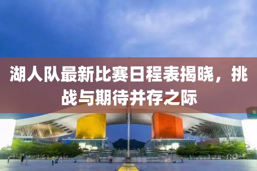 湖人队最新比赛日程表揭晓，挑战与期待并存之际