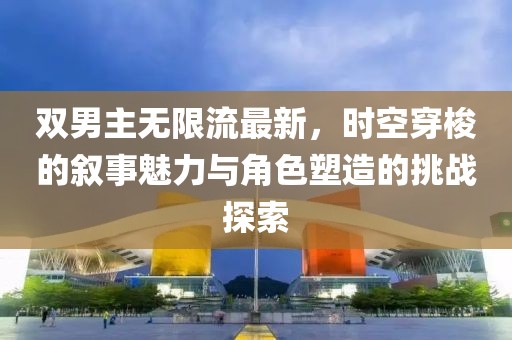 双男主无限流最新，时空穿梭的叙事魅力与角色塑造的挑战探索