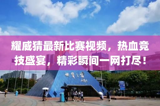 耀威猜最新比赛视频，热血竞技盛宴，精彩瞬间一网打尽！