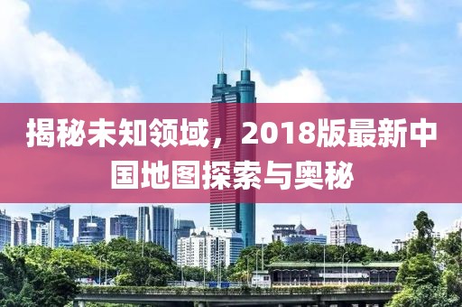 揭秘未知领域，2018版最新中国地图探索与奥秘