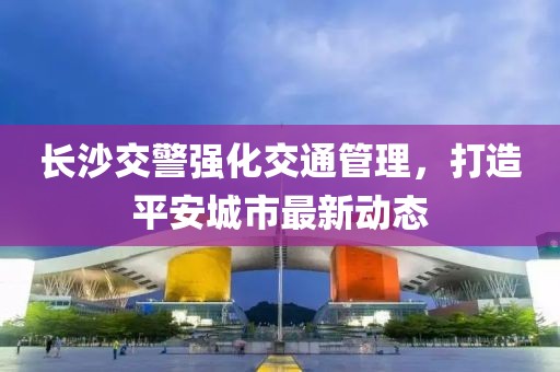 长沙交警强化交通管理，打造平安城市最新动态