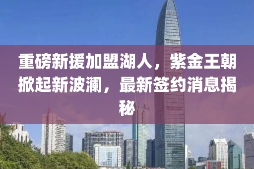 重磅新援加盟湖人，紫金王朝掀起新波澜，最新签约消息揭秘