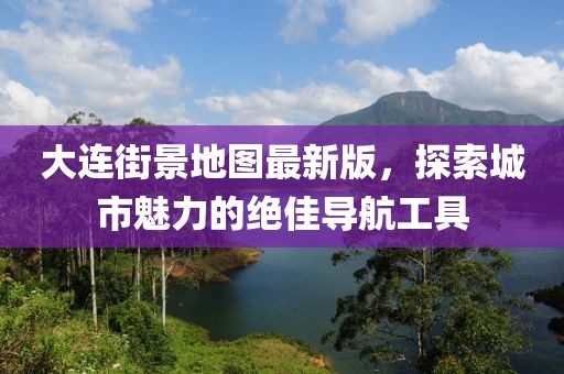 大连街景地图最新版，探索城市魅力的绝佳导航工具