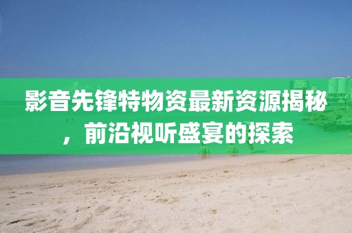 影音先锋特物资最新资源揭秘，前沿视听盛宴的探索